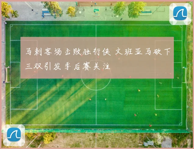 马刺客场击败独行侠 文班亚马砍下三双引发季后赛关注