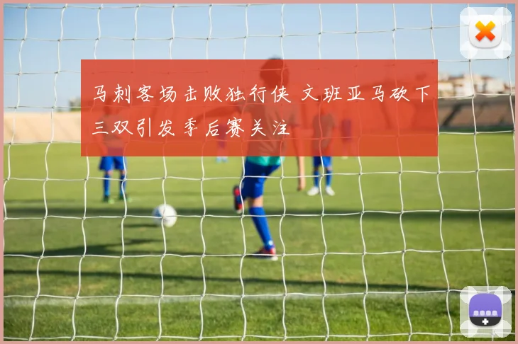 马刺客场击败独行侠 文班亚马砍下三双引发季后赛关注