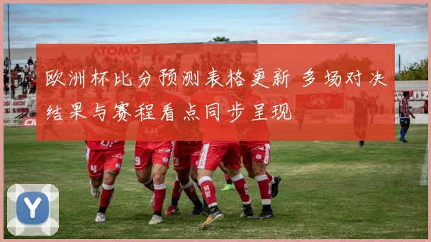 欧洲杯比分预测表格更新 多场对决结果与赛程看点同步呈现