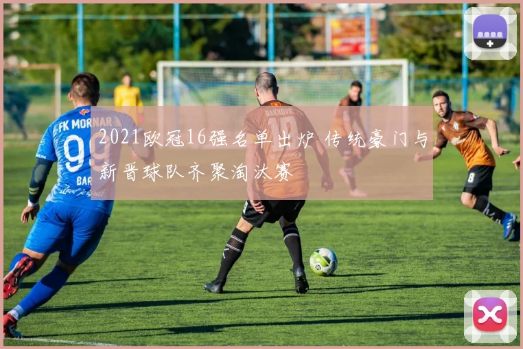 2021欧冠16强名单出炉 传统豪门与新晋球队齐聚淘汰赛