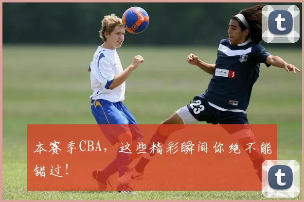 本赛季CBA，这些精彩瞬间你绝不能错过！