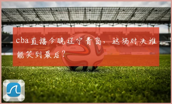 cba直播今晚辽宁青岛，这场对决谁能笑到最后？