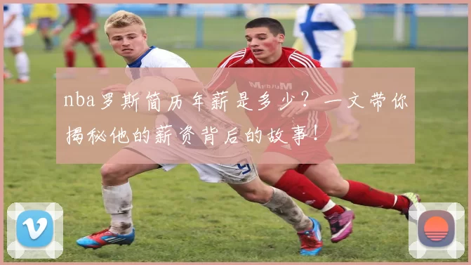 nba罗斯简历年薪是多少？一文带你揭秘他的薪资背后的故事！