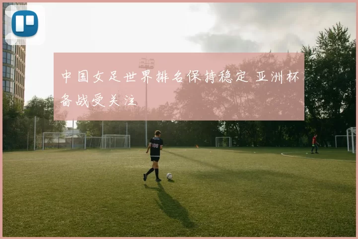 中国女足世界排名保持稳定 亚洲杯备战受关注