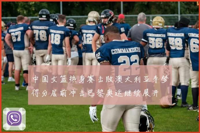 中国女篮热身赛击败澳大利亚李梦得分居前冲击巴黎奥运继续展开