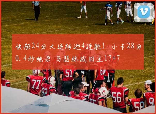 快船24分大逆转迎4连胜！小卡28分0.4秒绝杀 马瑟林战旧主17+7