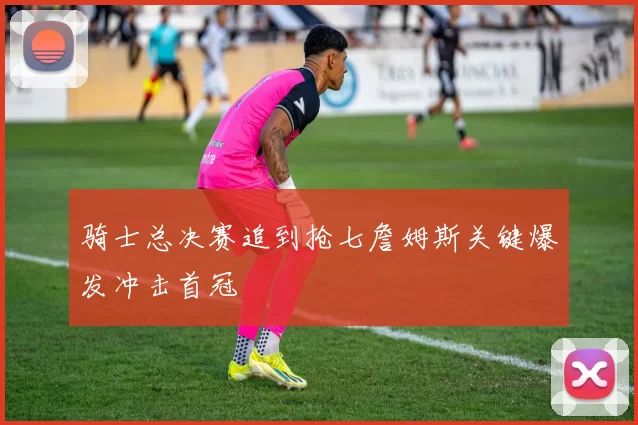骑士总决赛追到抢七詹姆斯关键爆发冲击首冠