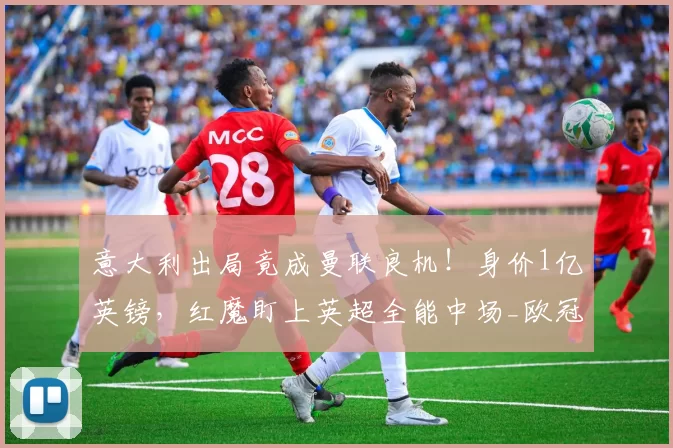 意大利出局竟成曼联良机！身价1亿英镑，红魔盯上英超全能中场_欧冠_阿森纳_AC米兰