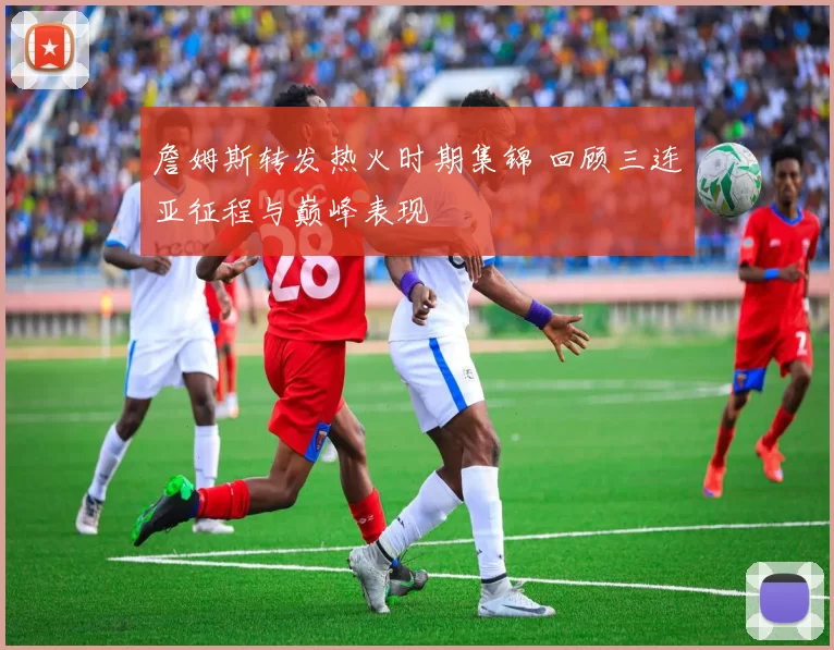 詹姆斯转发热火时期集锦 回顾三连亚征程与巅峰表现