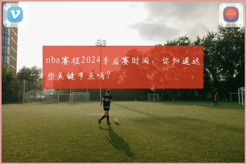 nba赛程2024季后赛时间，你知道这些关键节点吗？