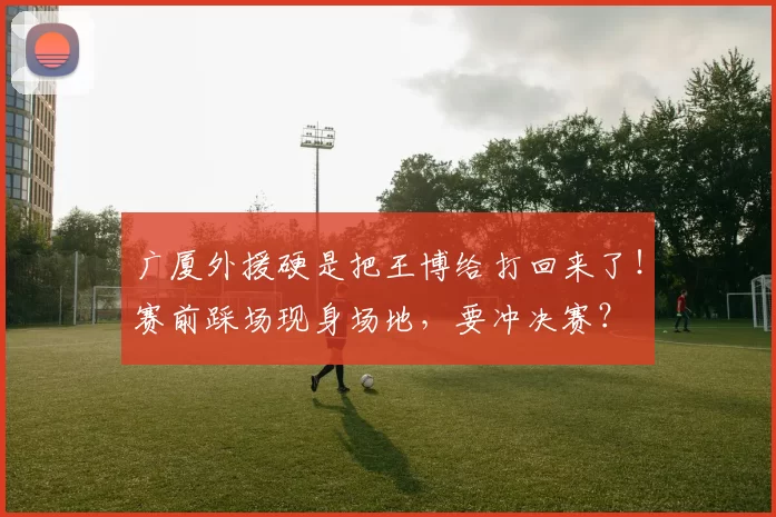 广厦外援硬是把王博给打回来了！赛前踩场现身场地，要冲决赛？