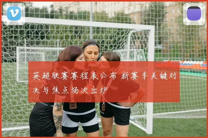 英超联赛赛程表公布 新赛季关键对决与焦点场次出炉