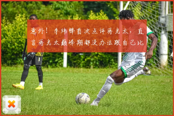 意外！李玮锋首次点评蒋光太，直言蒋光太巅峰期都没办法跟自己比