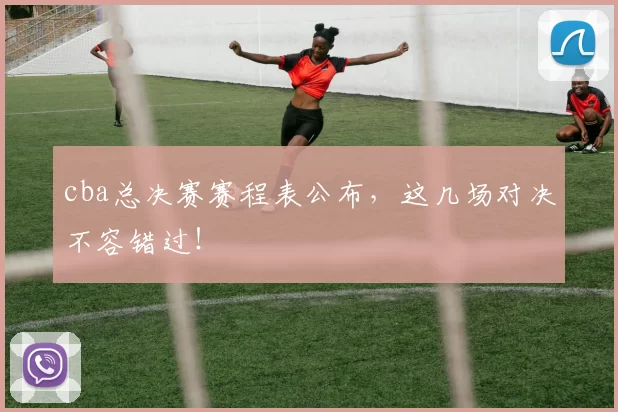 cba总决赛赛程表公布，这几场对决不容错过！