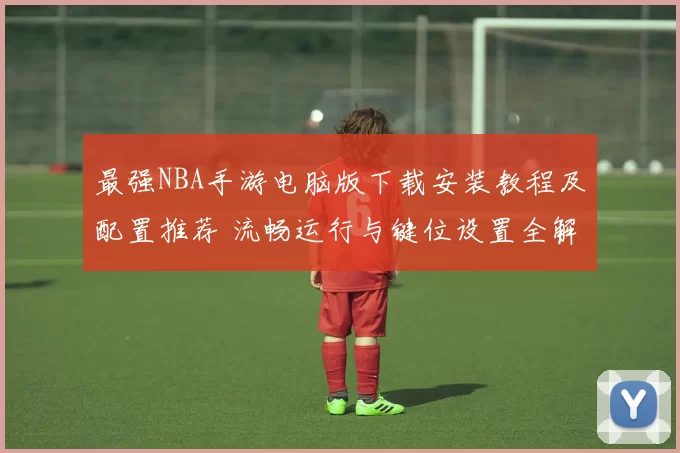 最强NBA手游电脑版下载安装教程及配置推荐 流畅运行与键位设置全解析