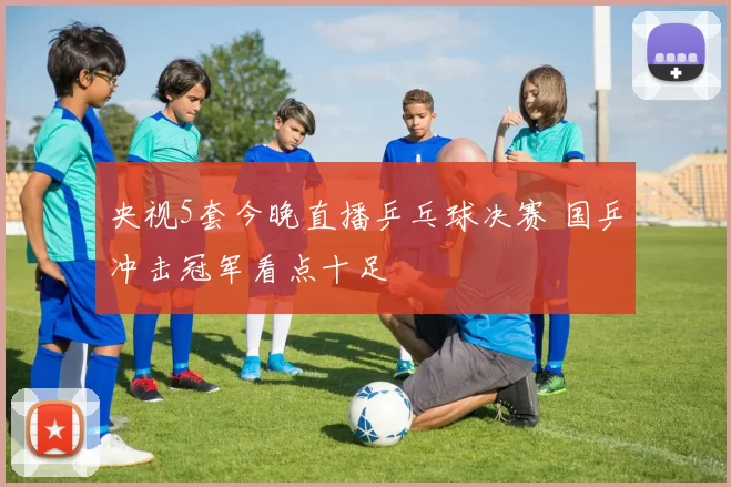 央视5套今晚直播乒乓球决赛 国乒冲击冠军看点十足