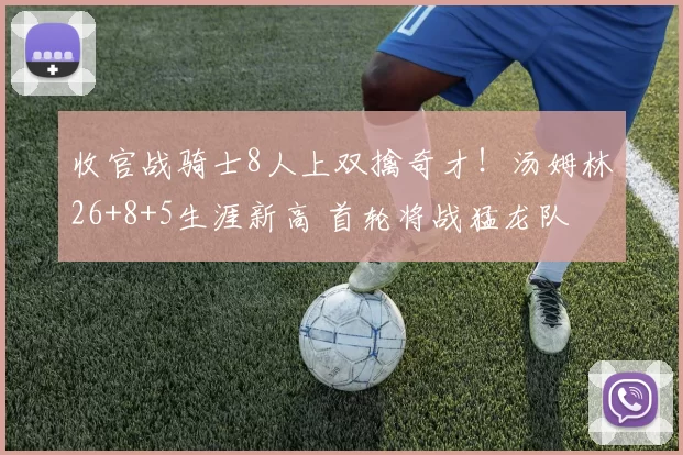 收官战骑士8人上双擒奇才！汤姆林26+8+5生涯新高 首轮将战猛龙队