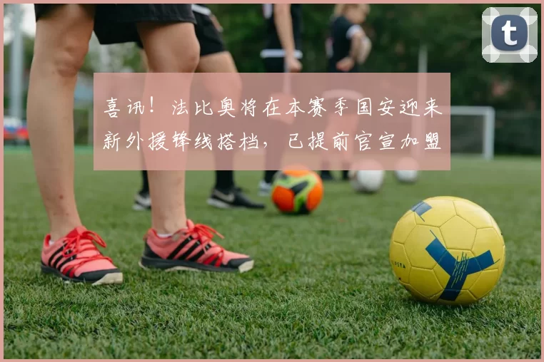 喜讯！法比奥将在本赛季国安迎来新外援锋线搭档，已提前官宣加盟