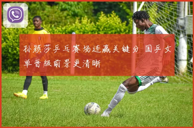 孙颖莎乒乓赛场连赢关键分 国乒女单晋级前景更清晰