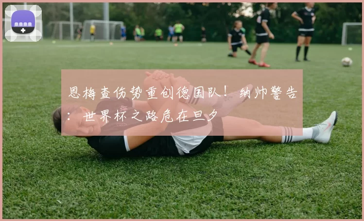 恩梅查伤势重创德国队！纳帅警告：世界杯之路危在旦夕