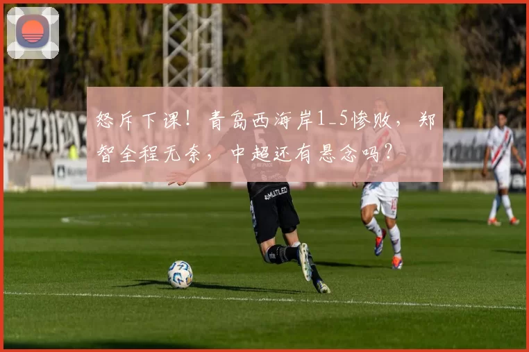 怒斥下课!青岛西海岸1_5惨败,郑智全程无奈,中超还有悬念吗?
