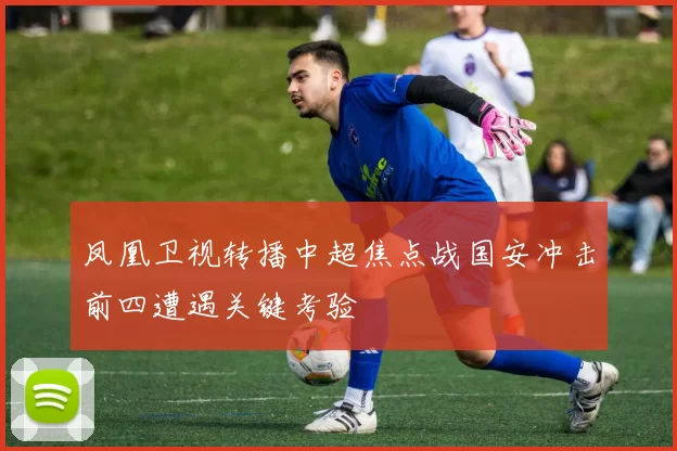 凤凰卫视转播中超焦点战国安冲击前四遭遇关键考验