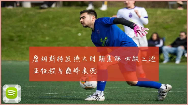 詹姆斯转发热火时期集锦 回顾三连亚征程与巅峰表现