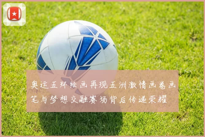 奥运五环绘画再现五洲激情画卷画笔与梦想交融赛场背后传递荣耀