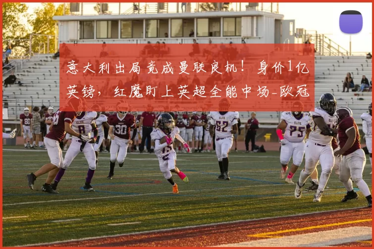 意大利出局竟成曼联良机!身价1亿英镑,红魔盯上英超全能中场_欧冠_阿森纳_AC米兰