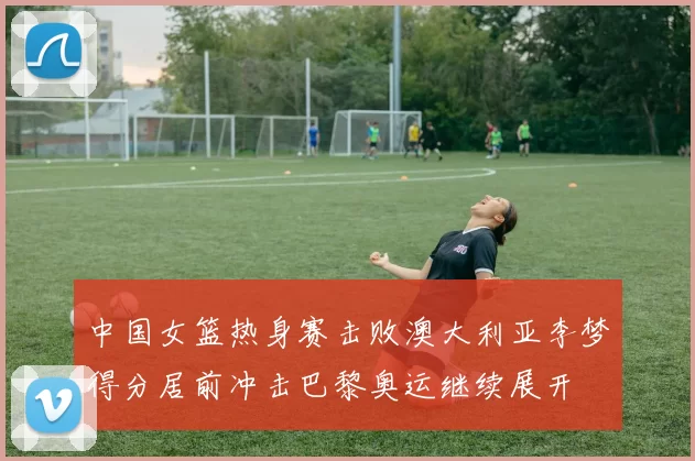 中国女篮热身赛击败澳大利亚李梦得分居前冲击巴黎奥运继续展开