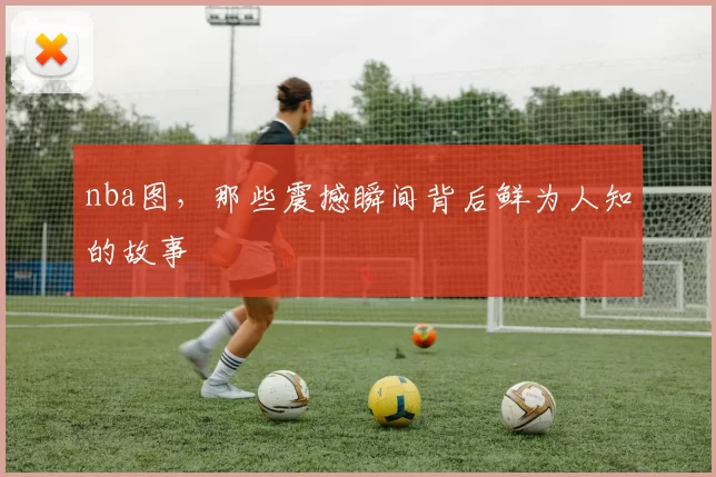 nba图，那些震撼瞬间背后鲜为人知的故事