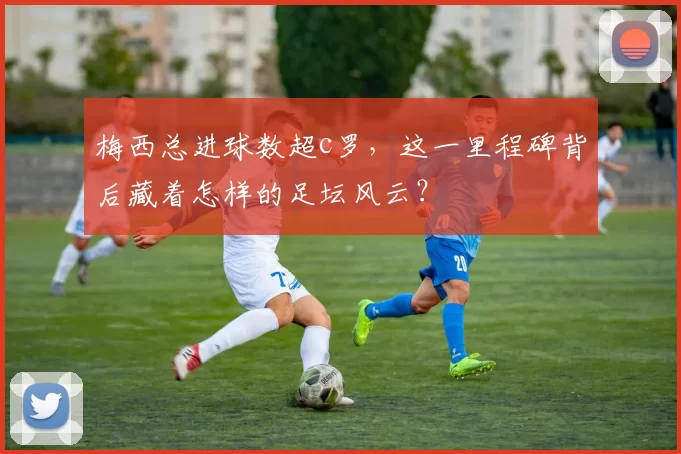 梅西总进球数超c罗，这一里程碑背后藏着怎样的足坛风云？