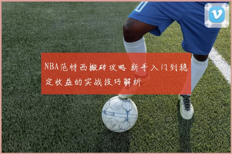 NBA范特西搬砖攻略 新手入门到稳定收益的实战技巧解析