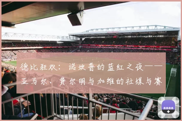 德比狂欢：诺坎普的蓝红之夜——亚马尔、费尔明与加维的社媒与赛后庆祝