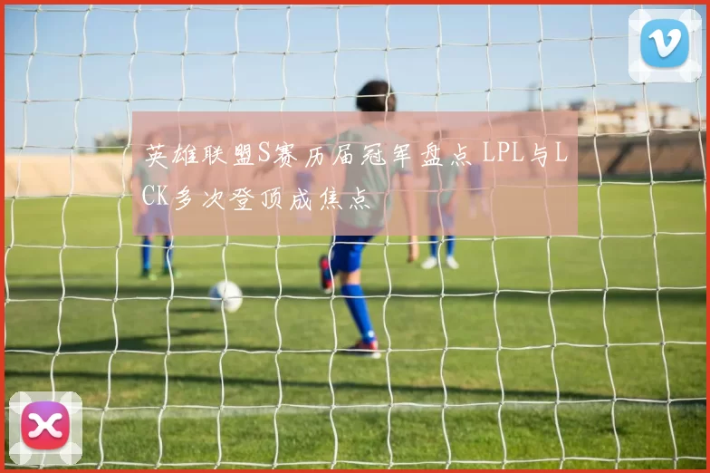 英雄联盟S赛历届冠军盘点 LPL与LCK多次登顶成焦点