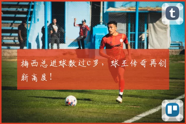 梅西总进球数过c罗，球王传奇再创新高度！