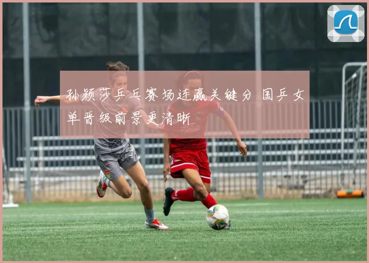 孙颖莎乒乓赛场连赢关键分 国乒女单晋级前景更清晰