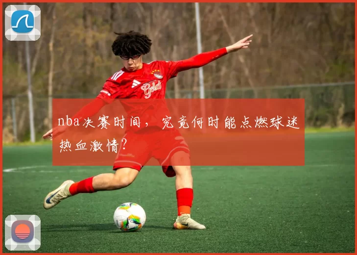 nba决赛时间，究竟何时能点燃球迷热血激情？
