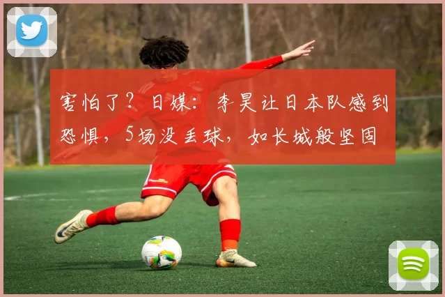 害怕了？日媒：李昊让日本队感到恐惧，5场没丢球，如长城般坚固