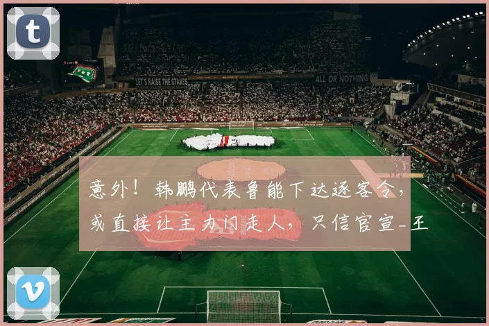 意外！韩鹏代表鲁能下达逐客令，或直接让主力门走人，只信官宣_王大雷_泰山队_彭啸