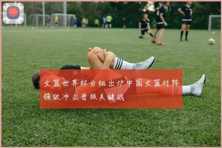 女篮世界杯分组出炉中国女篮对阵强敌冲击晋级关键战