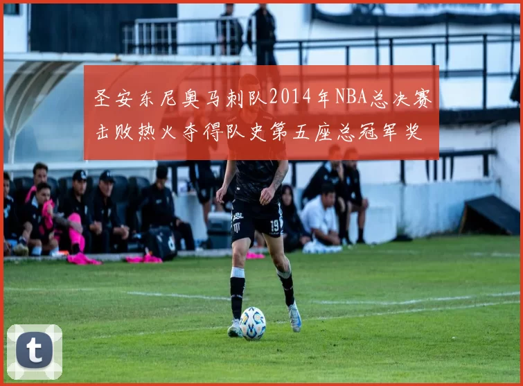 圣安东尼奥马刺队2014年NBA总决赛击败热火夺得队史第五座总冠军奖杯